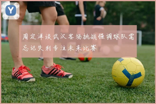 周定洋谈武汉客场挑战强调球队需忘记失利专注未来比赛