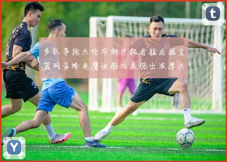 多队争抢杰伦布朗开拓者猛龙掘金篮网黄蜂老鹰快船均表现出浓厚兴趣