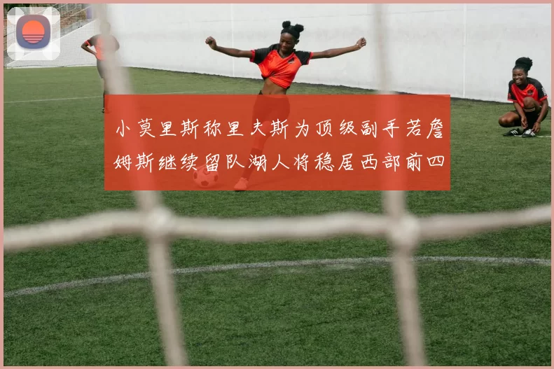 小莫里斯称里夫斯为顶级副手若詹姆斯继续留队湖人将稳居西部前四