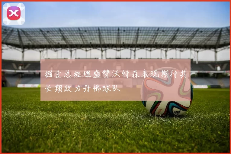 掘金总经理盛赞沃特森表现期待其长期效力丹佛球队