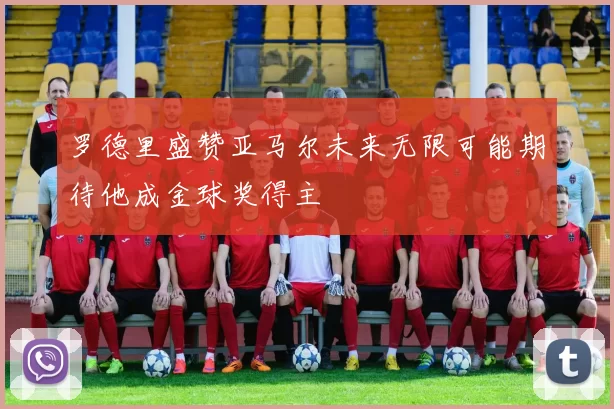 罗德里盛赞亚马尔未来无限可能期待他成金球奖得主