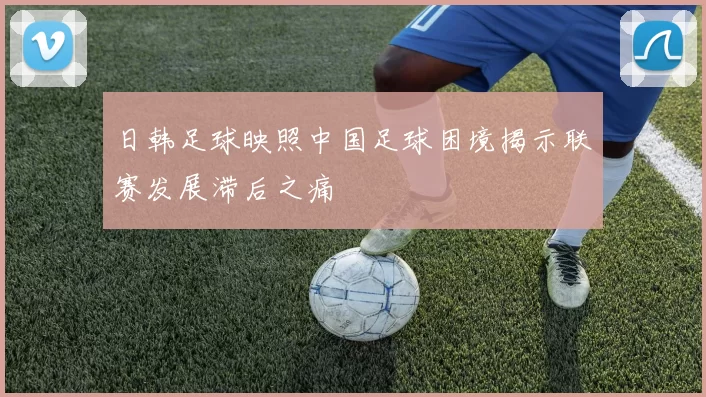 日韩足球映照中国足球困境揭示联赛发展滞后之痛