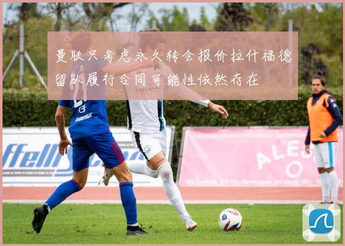 曼联只考虑永久转会报价拉什福德留队履行合同可能性依然存在