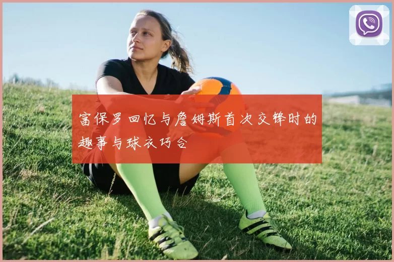 富保罗回忆与詹姆斯首次交锋时的趣事与球衣巧合
