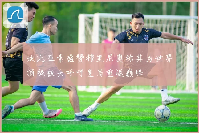 坎比亚索盛赞穆里尼奥称其为世界顶级教头呼吁皇马重返巅峰