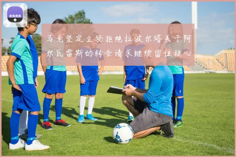 马竞坚定立场拒绝拉波尔塔关于阿尔瓦雷斯的转会请求继续留住核心球员