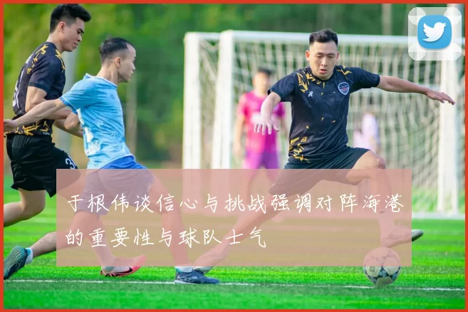 于根伟谈信心与挑战强调对阵海港的重要性与球队士气