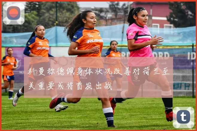 科曼称德佩身体状况改善对荷兰至关重要或将首发出战