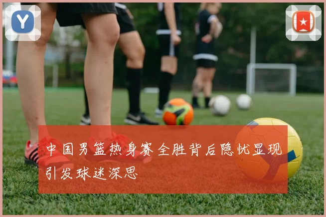 中国男篮热身赛全胜背后隐忧显现引发球迷深思