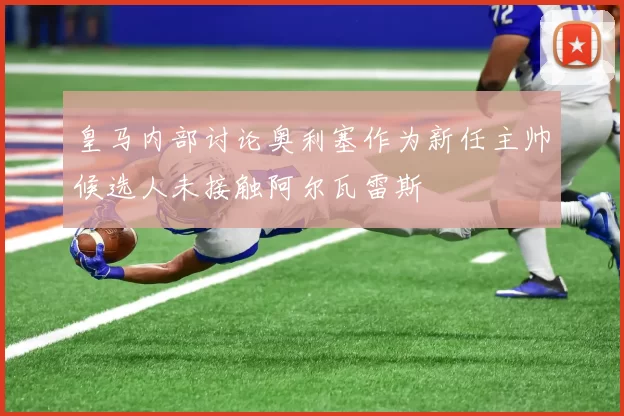 皇马内部讨论奥利塞作为新任主帅候选人未接触阿尔瓦雷斯