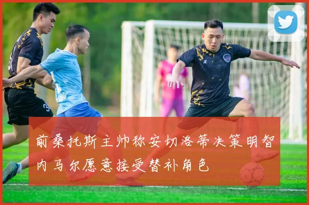 前桑托斯主帅称安切洛蒂决策明智内马尔愿意接受替补角色