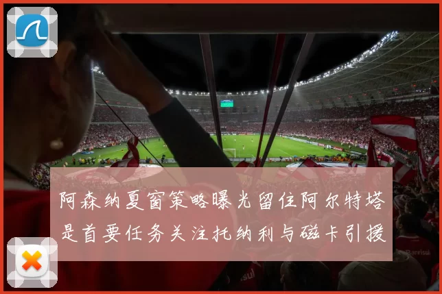 阿森纳夏窗策略曝光留住阿尔特塔是首要任务关注托纳利与磁卡引援动态
