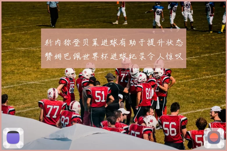 科内称登贝莱进球有助于提升状态赞姆巴佩世界杯进球纪录令人惊叹
