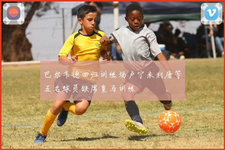 巴尔韦德回归训练场卢宁米利唐等五名球员缺席皇马训练