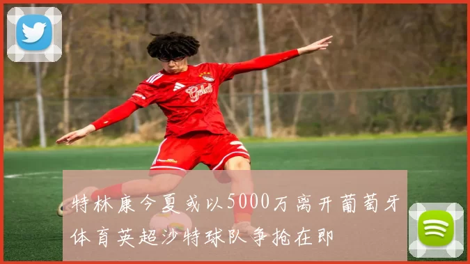 特林康今夏或以5000万离开葡萄牙体育英超沙特球队争抢在即